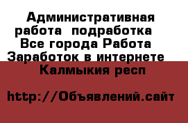 Административная работа (подработка) - Все города Работа » Заработок в интернете   . Калмыкия респ.